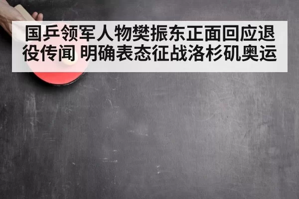 国乒领军人物樊振东正面回应退役传闻 明确表态征战洛杉矶奥运