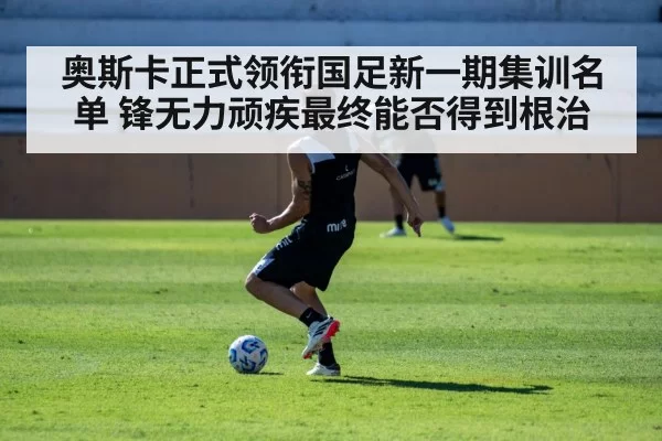 奥斯卡正式领衔国足新一期集训名单 锋无力顽疾最终能否得到根治