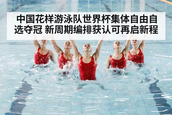 中国花样游泳队世界杯集体自由自选夺冠 新周期编排获认可再启新程